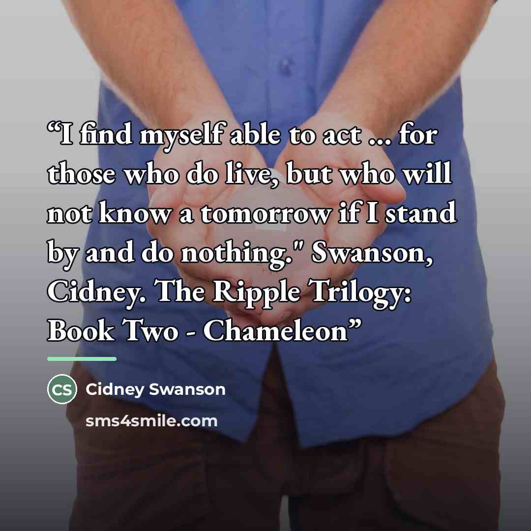“I find myself able to act … for those who do live, but who will not know a tomorrow if I stand by and do nothing." Swanson, Cidney. The Ripple Trilogy: Book Two - Chameleon” quote by Cidney Swanson