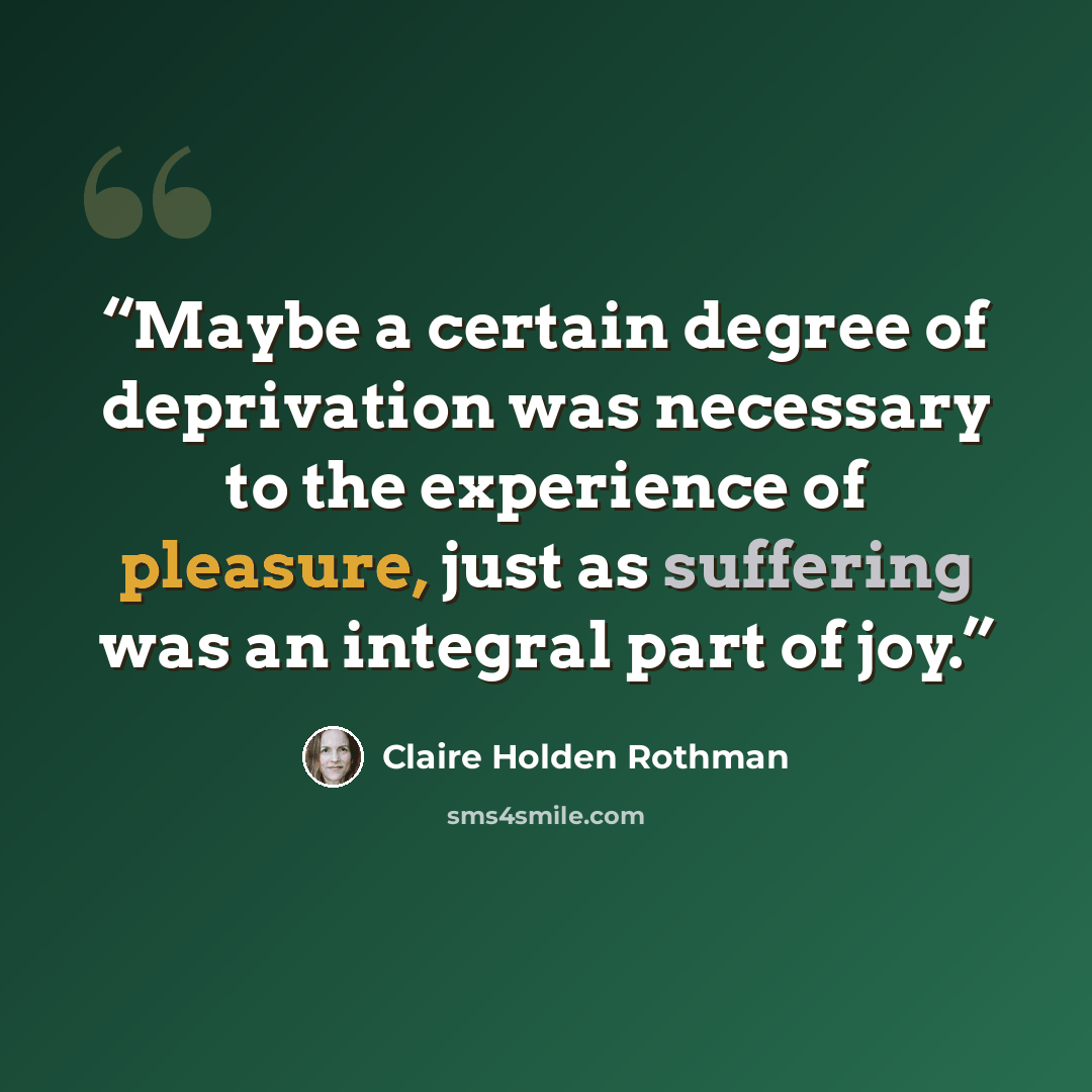 “Maybe a certain degree of deprivation was necessary to the experience of pleasure, just as suffering was an integral part of joy.” quote by Claire Holden Rothman