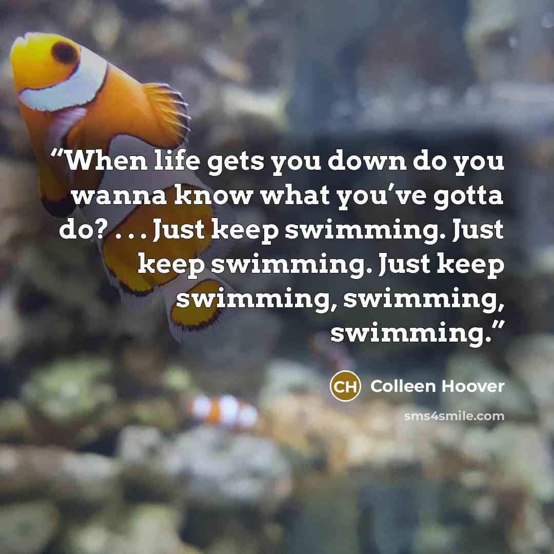 “When life gets you down do you wanna know what you’ve gotta do? . . . Just keep swimming. Just keep swimming. Just keep swimming, swimming, swimming.” quote by Colleen Hoover