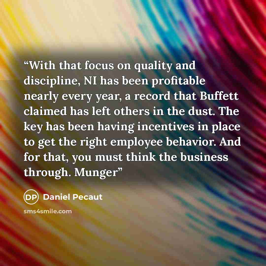 “With that focus on quality and discipline, NI has been profitable nearly every year, a record that Buffett claimed has left others in the dust. The key has been having incentives in place to get the right employee behavior. And for that, you must think the business through. Munger” quote by Daniel Pecaut