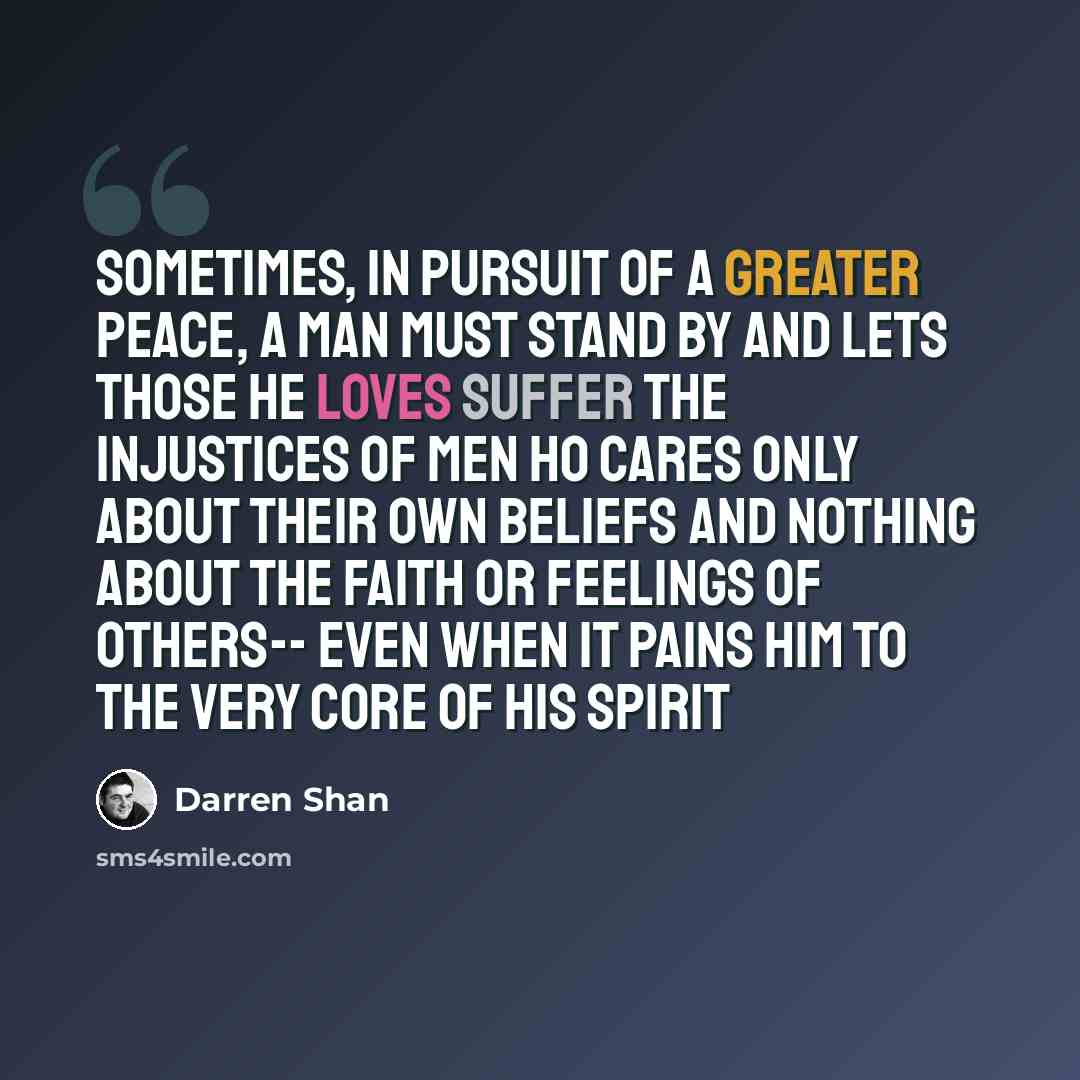 “sometimes, in pursuit of a greater peace, a man must stand by and lets those he loves suffer the injustices of men ho cares only about their own beliefs and nothing about the faith or feelings of others-- even when it pains him to the very core of his spirit” quote by Darren Shan
