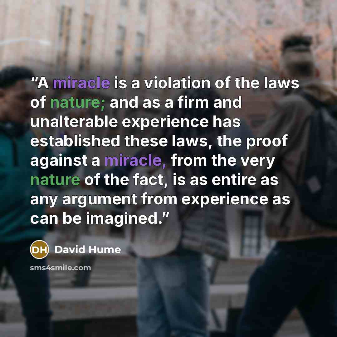 “A miracle is a violation of the laws of nature; and as a firm and unalterable experience has established these laws, the proof against a miracle, from the very nature of the fact, is as entire as any argument from experience as can be imagined.” quote by David Hume