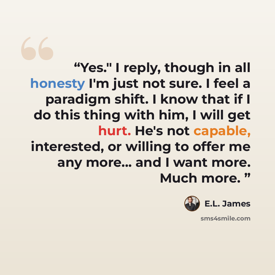 “Yes." I reply, though in all honesty I'm just not sure. I feel a paradigm shift. I know that if I do this thing with him, I will get hurt. He's not capable, interested, or willing to offer me any more... and I want more. Much more.” quote by E.L. James
