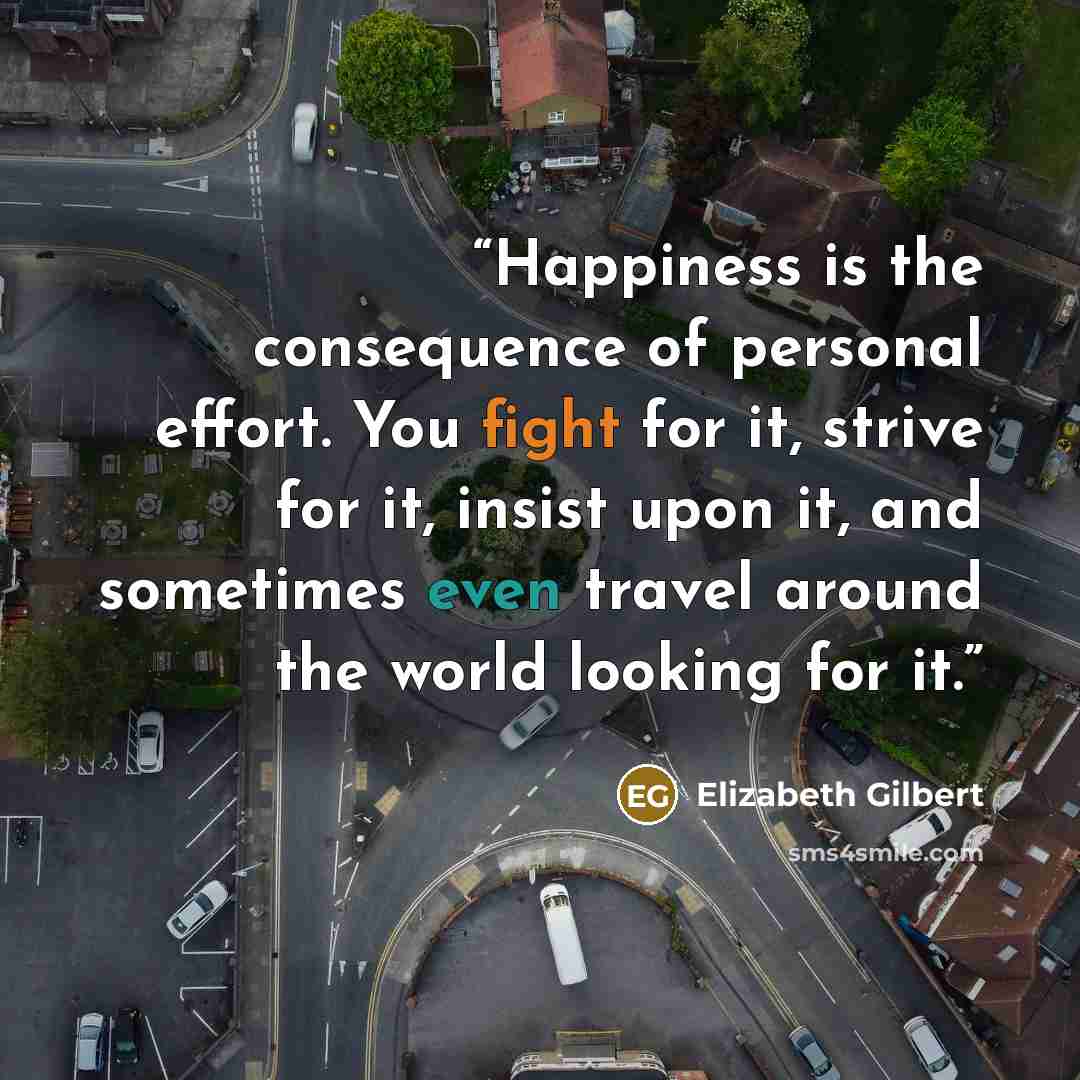 “Happiness is the consequence of personal effort. You fight for it, strive for it, insist upon it, and sometimes even travel around the world looking for it.” quote by Elizabeth Gilbert