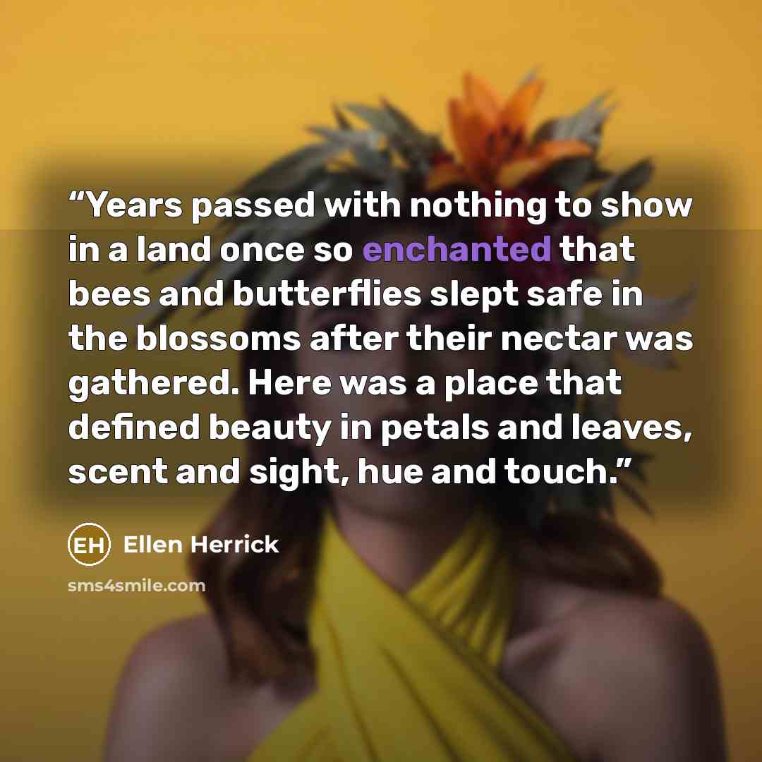 “Years passed with nothing to show in a land once so enchanted that bees and butterflies slept safe in the blossoms after their nectar was gathered. Here was a place that defined beauty in petals and leaves, scent and sight, hue and touch.” quote by Ellen Herrick