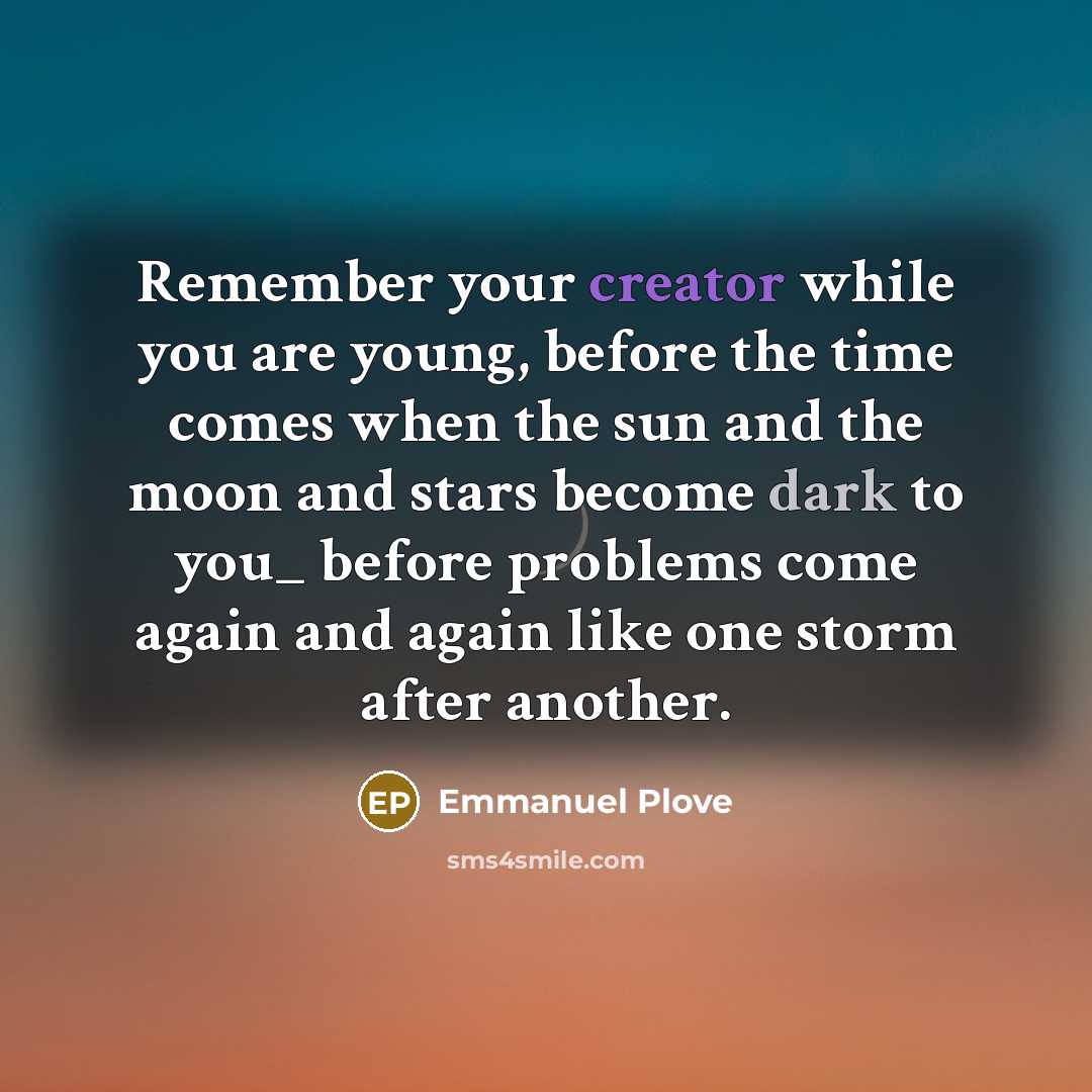 “Remember your creator while you are young, before the time comes when the sun and the moon and stars become dark to you_ before problems come again and again like one storm after another.” quote by Emmanuel Plove