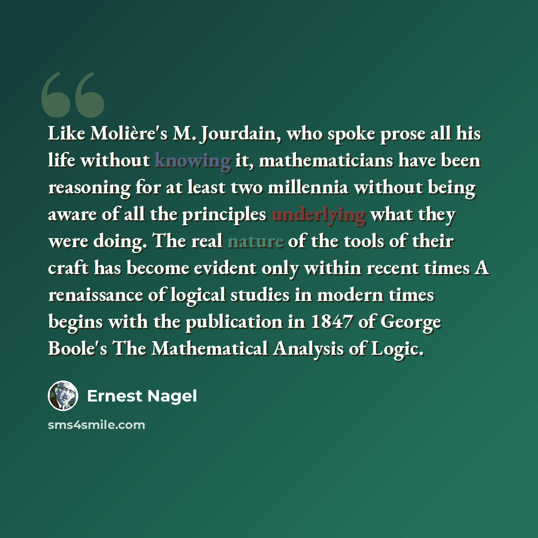 “Like Molière's M. Jourdain, who spoke prose all his life without knowing it, mathematicians have been reasoning for at least two millennia without being aware of all the principles underlying what they were doing. The real nature of the tools of their craft has become evident only within recent…” quote by Ernest Nagel