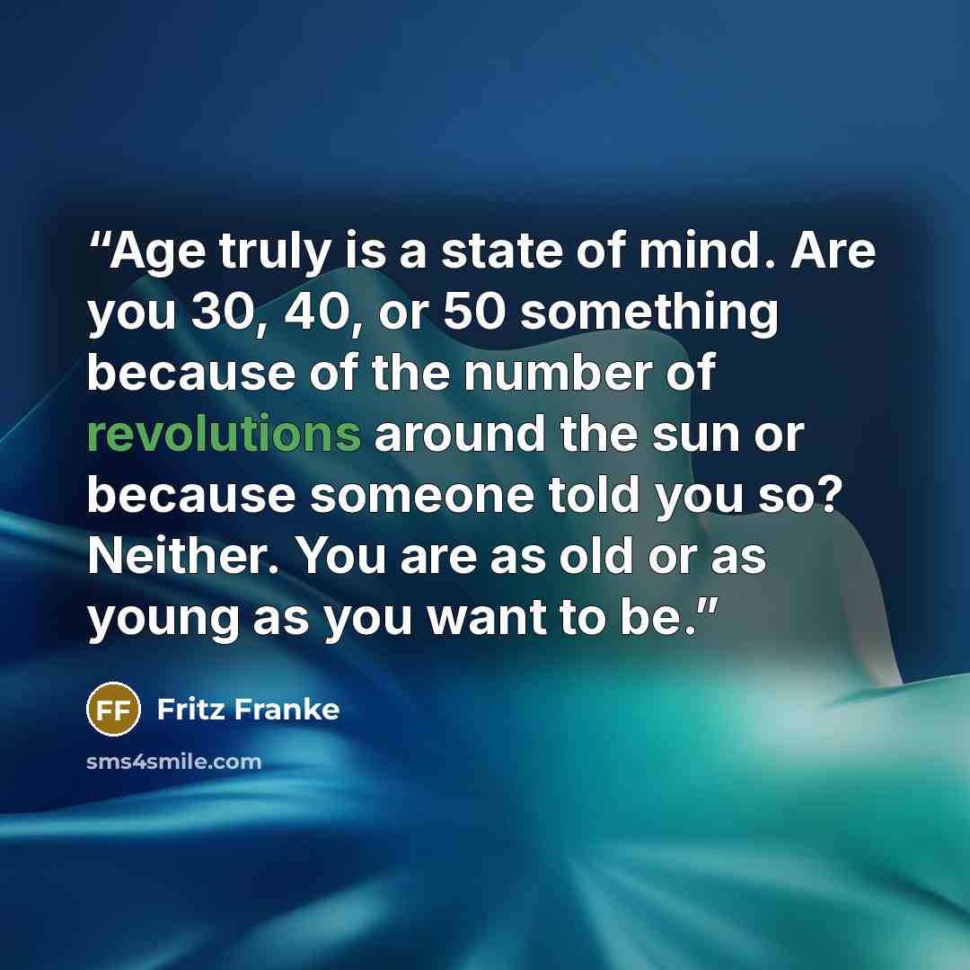 “Age truly is a state of mind. Are you 30, 40, or 50 something because of the number of revolutions around the sun or because someone told you so? Neither. You are as old or as young as you want to be.” quote by Fritz Franke