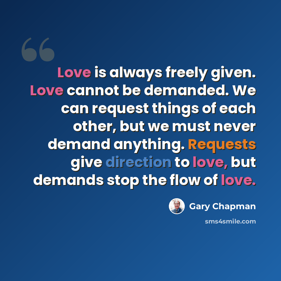 “Love is always freely given. Love cannot be demanded. We can request things of each other, but we must never demand anything. Requests give direction to love, but demands stop the flow of love.” quote by Gary Chapman