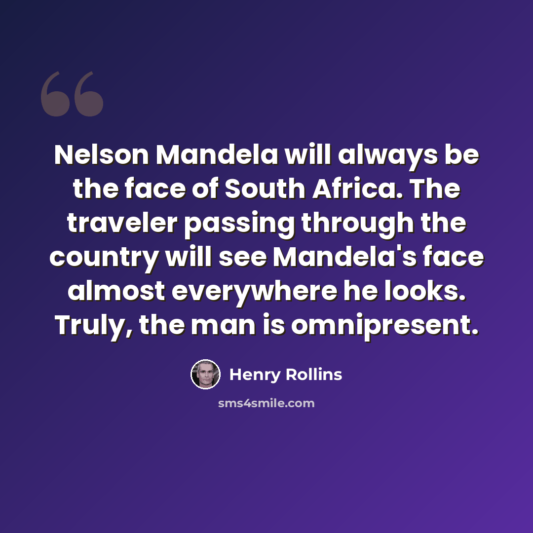 “Nelson Mandela will always be the face of South Africa. The traveler passing through the country will see Mandela's face almost everywhere he looks. Truly, the man is omnipresent.” quote by Henry Rollins