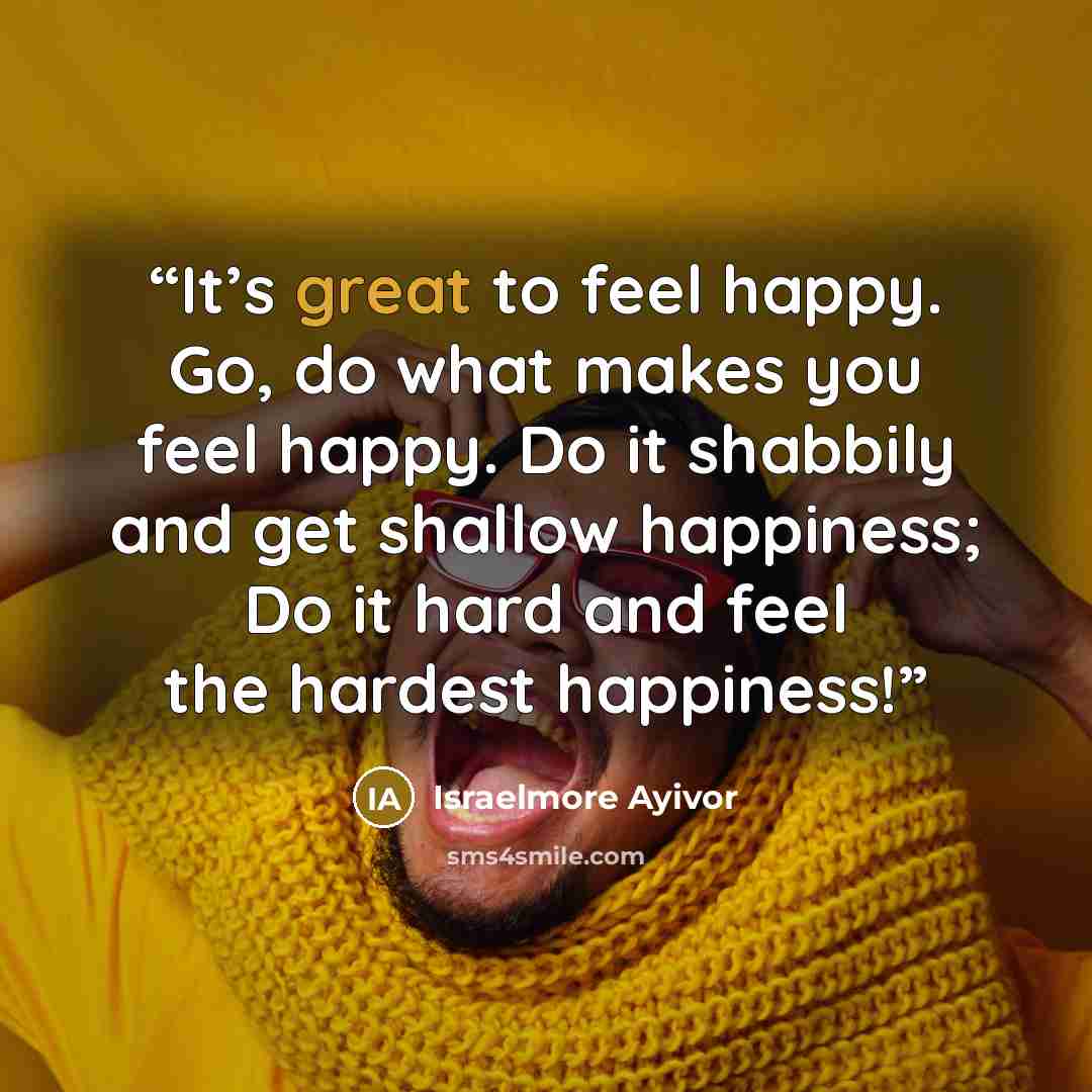 “It’s great to feel happy. Go, do what makes you feel happy. Do it shabbily and get shallow happiness; Do it hard and feel the hardest happiness!” quote by Israelmore Ayivor