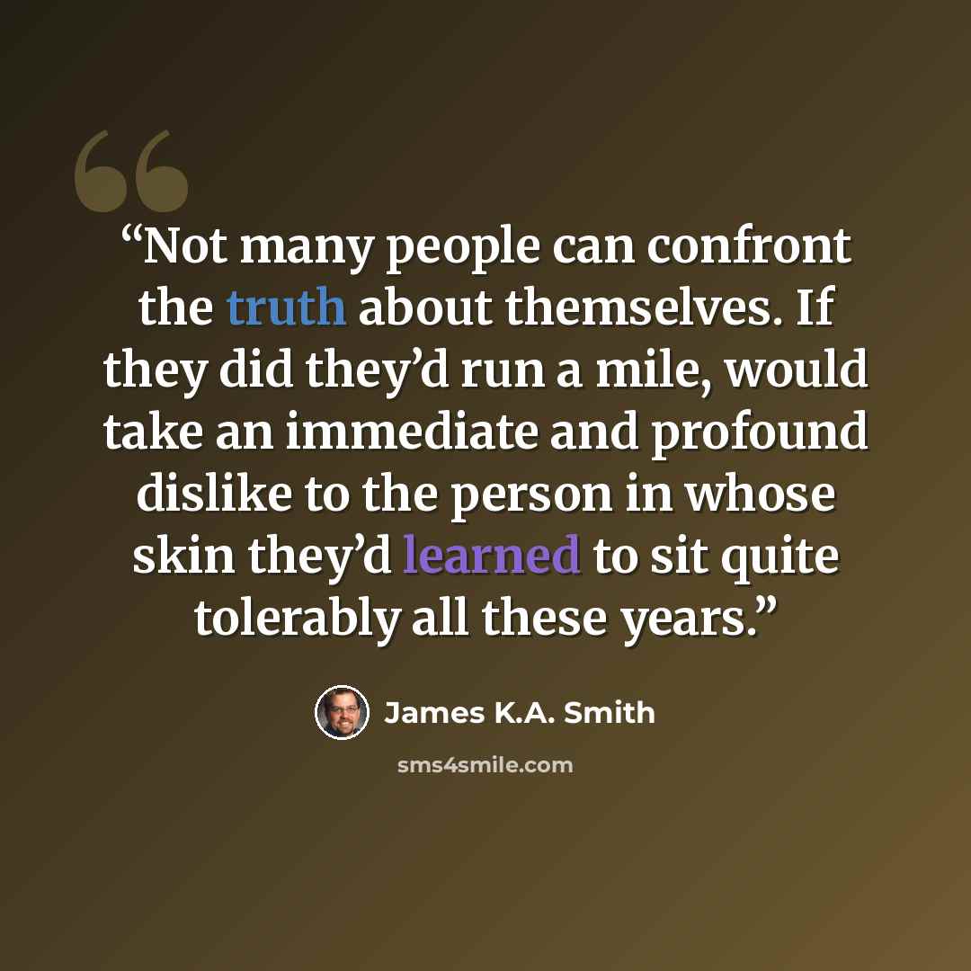 “Not many people can confront the truth about themselves. If they did they’d run a mile, would take an immediate and profound dislike to the person in whose skin they’d learned to sit quite tolerably all these years.” quote by James K.A. Smith