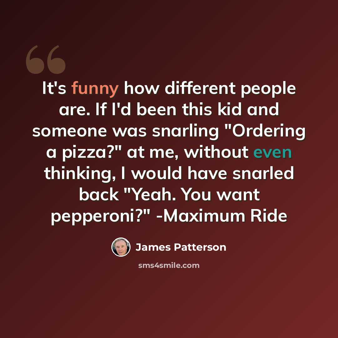 “It's funny how different people are. If I'd been this kid and someone was snarling "Ordering a pizza?" at me, without even thinking, I would have snarled back "Yeah. You want pepperoni?" -Maximum Ride” quote by James Patterson