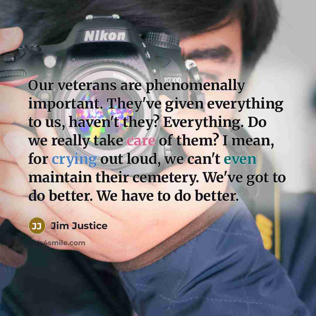 “Our veterans are phenomenally important. They've given everything to us, haven't they? Everything. Do we really take care of them? I mean, for crying out loud, we can't even maintain their cemetery. We've got to do better. We have to do better.” quote by Jim Justice