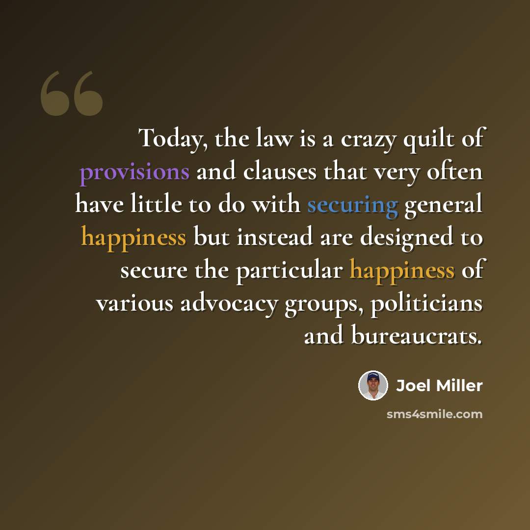 “Today, the law is a crazy quilt of provisions and clauses that very often have little to do with securing general happiness but instead are designed to secure the particular happiness of various advocacy groups, politicians and bureaucrats.” quote by Joel Miller