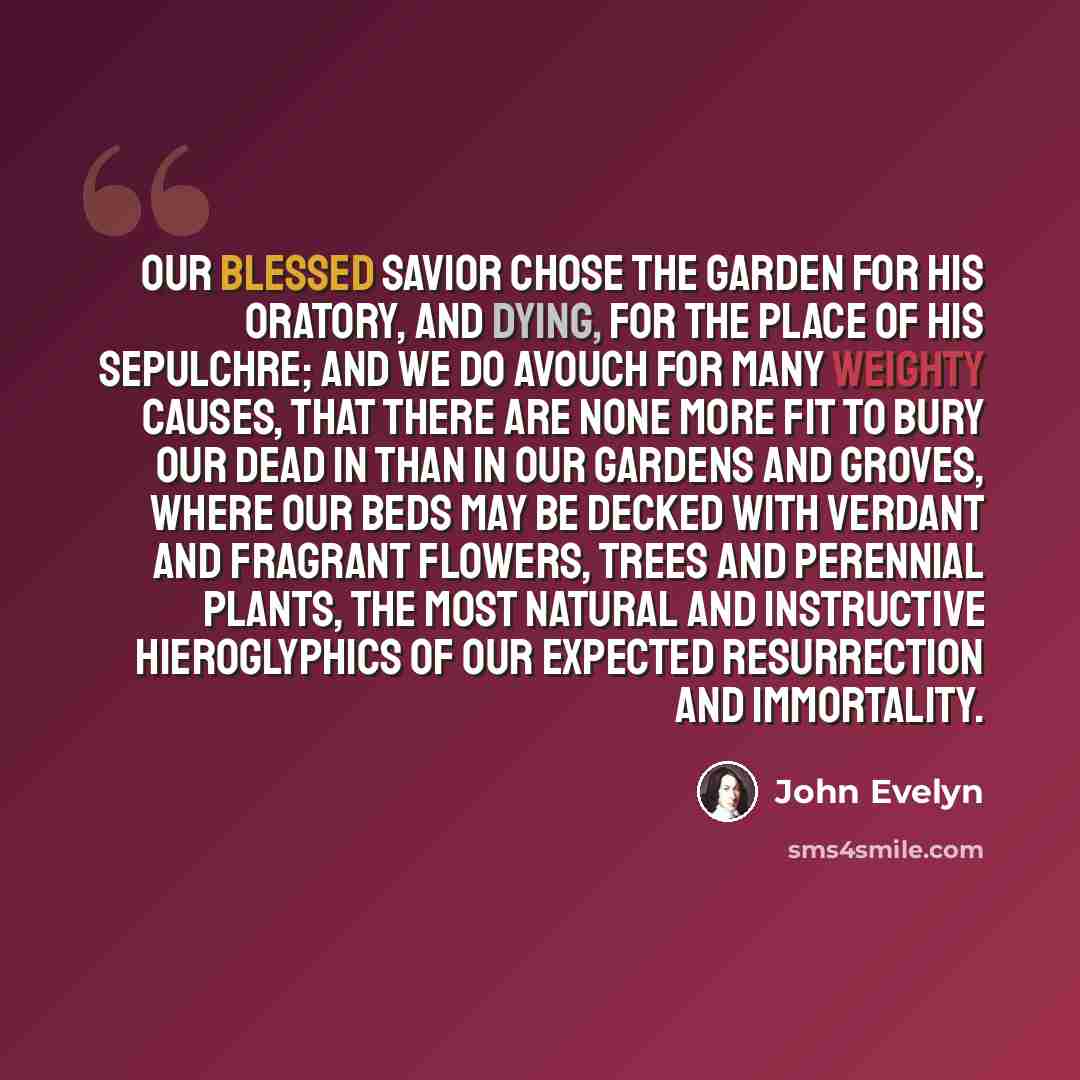 “Our blessed Savior chose the Garden for his Oratory, and dying, for the place of his Sepulchre; and we do avouch for many weighty causes, that there are none more fit to bury our dead in than in our Gardens and Groves, where our Beds may be decked with verdant and fragrant flowers, Trees and…” quote by John Evelyn