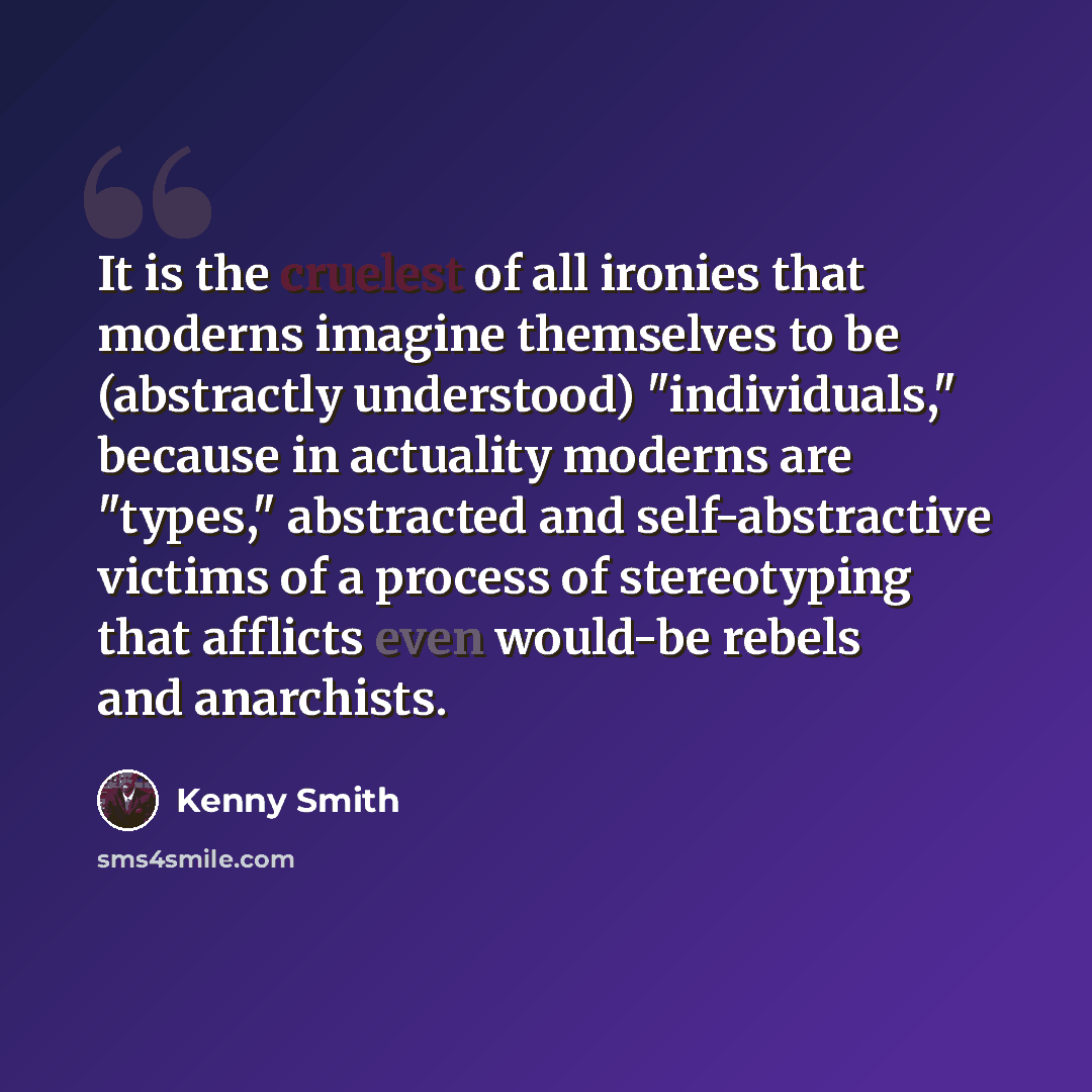 “It is the cruelest of all ironies that moderns imagine themselves to be (abstractly understood) "individuals," because in actuality moderns are "types," abstracted and self-abstractive victims of a process of stereotyping that afflicts even would-be rebels and anarchists.” quote by Kenny Smith