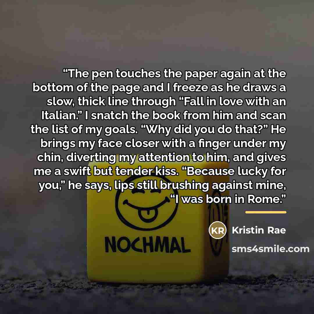 “The pen touches the paper again at the bottom of the page and I freeze as he draws a slow, thick line through “Fall in love with an Italian.” I snatch the book from him and scan the list of my goals. “Why did you do that?” He brings my face closer with a finger under my chin, diverting my…” quote by Kristin Rae