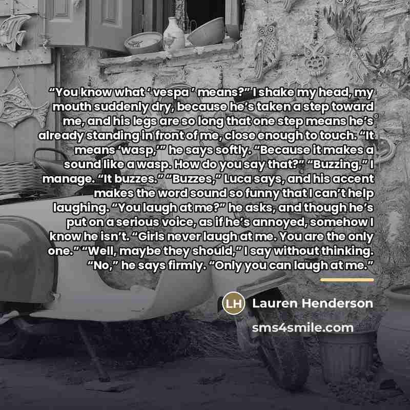 “You know what ‘ vespa ’ means?” I shake my head, my mouth suddenly dry, because he’s taken a step toward me, and his legs are so long that one step means he’s already standing in front of me, close enough to touch. “It means ‘wasp,’” he says softly. “Because it makes a sound like a wasp. How do…” quote by Lauren Henderson