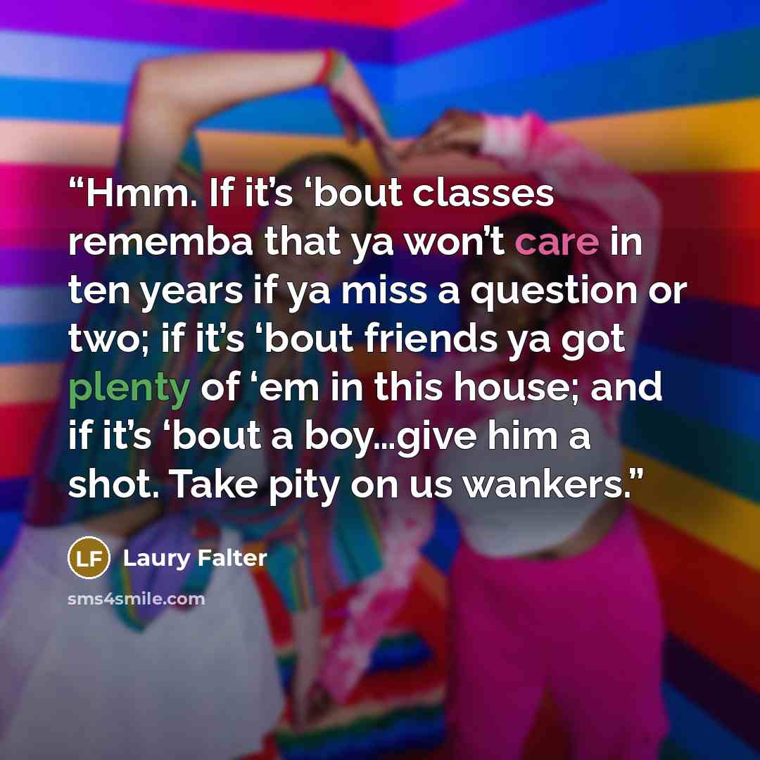 “Hmm. If it’s ‘bout classes rememba that ya won’t care in ten years if ya miss a question or two; if it’s ‘bout friends ya got plenty of ‘em in this house; and if it’s ‘bout a boy…give him a shot. Take pity on us wankers.” quote by Laury Falter
