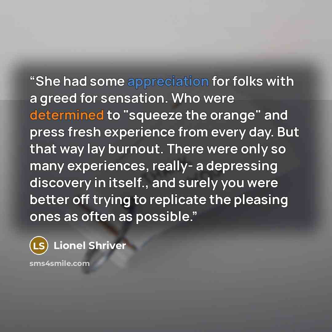 “She had some appreciation for folks with a greed for sensation. Who were determined to "squeeze the orange" and press fresh experience from every day. But that way lay burnout. There were only so many experiences, really- a depressing discovery in itself., and surely you were better off trying to…” quote by Lionel Shriver
