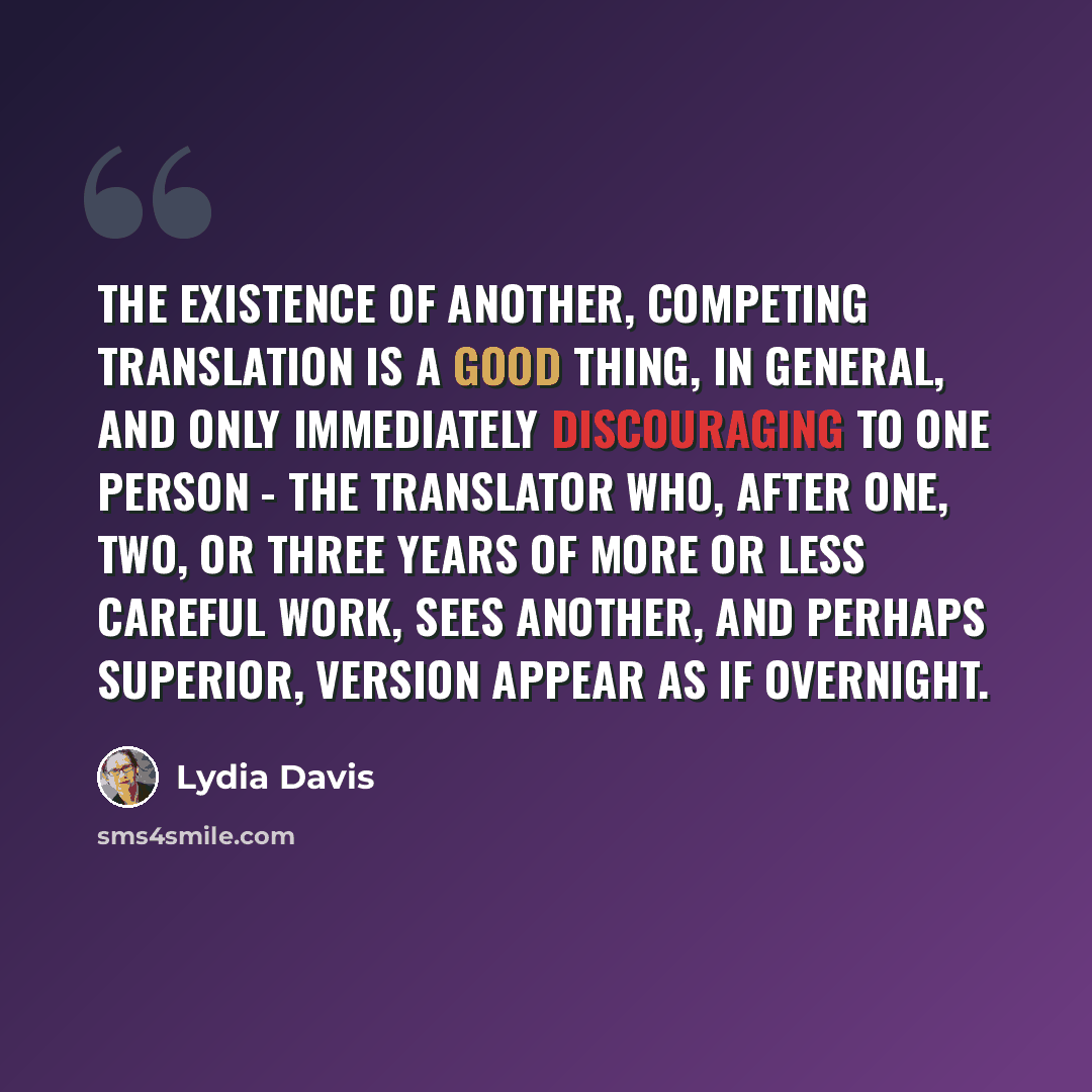 “The existence of another, competing translation is a good thing, in general, and only immediately discouraging to one person - the translator who, after one, two, or three years of more or less careful work, sees another, and perhaps superior, version appear as if overnight.” quote by Lydia Davis