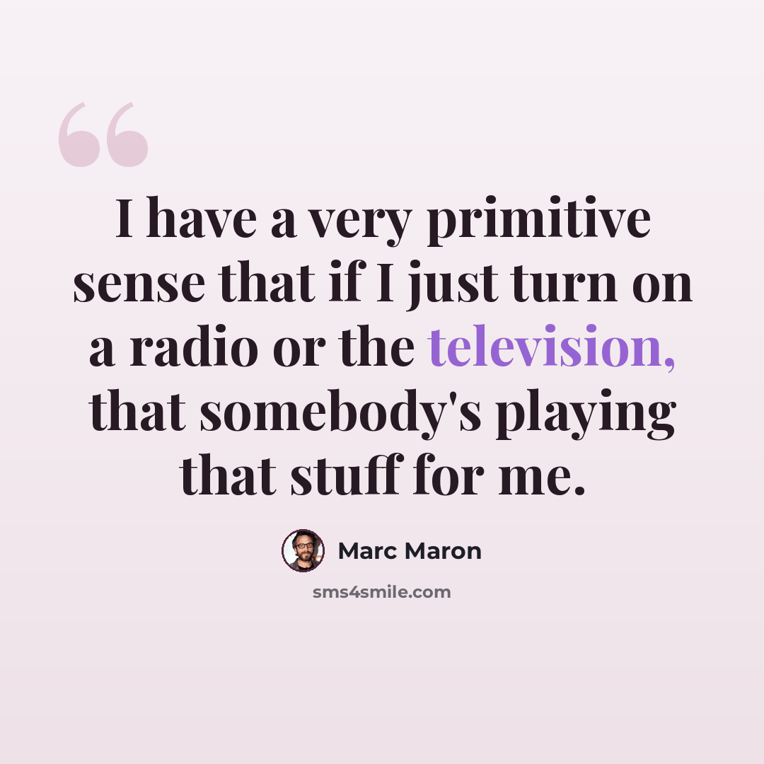 “I have a very primitive sense that if I just turn on a radio or the television, that somebody's playing that stuff for me.” quote by Marc Maron