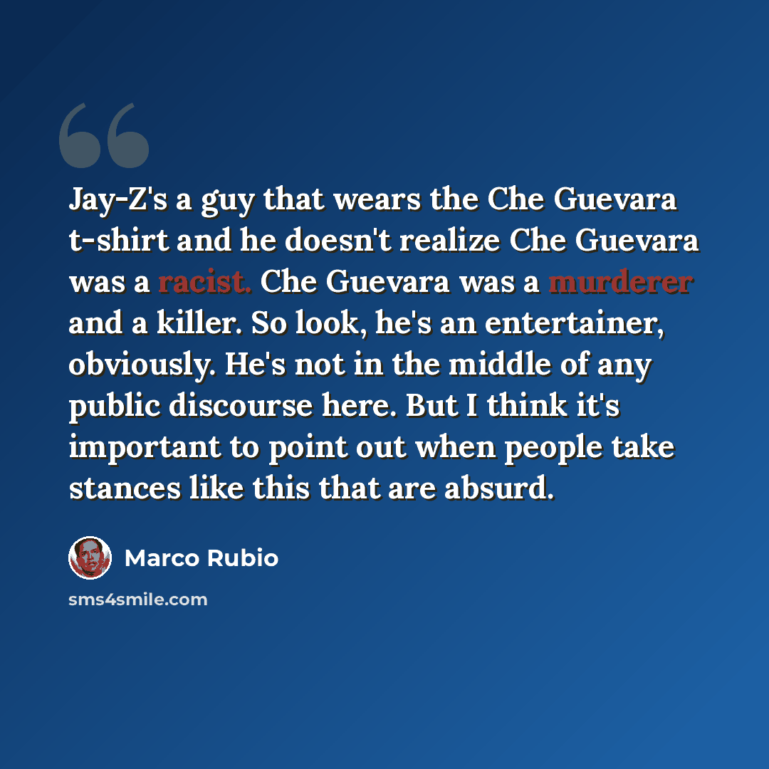“Jay-Z's a guy that wears the Che Guevara t-shirt and he doesn't realize Che Guevara was a racist. Che Guevara was a murderer and a killer. So look, he's an entertainer, obviously. He's not in the middle of any public discourse here. But I think it's important to point out when people take stances…” quote by Marco Rubio