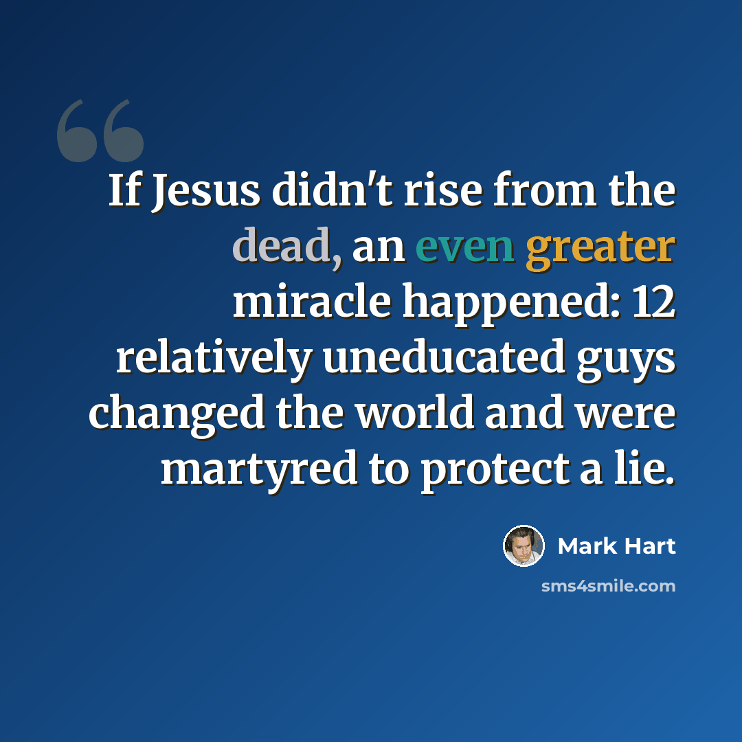 “If Jesus didn't rise from the dead, an even greater miracle happened: 12 relatively uneducated guys changed the world and were martyred to protect a lie.” quote by Mark Hart