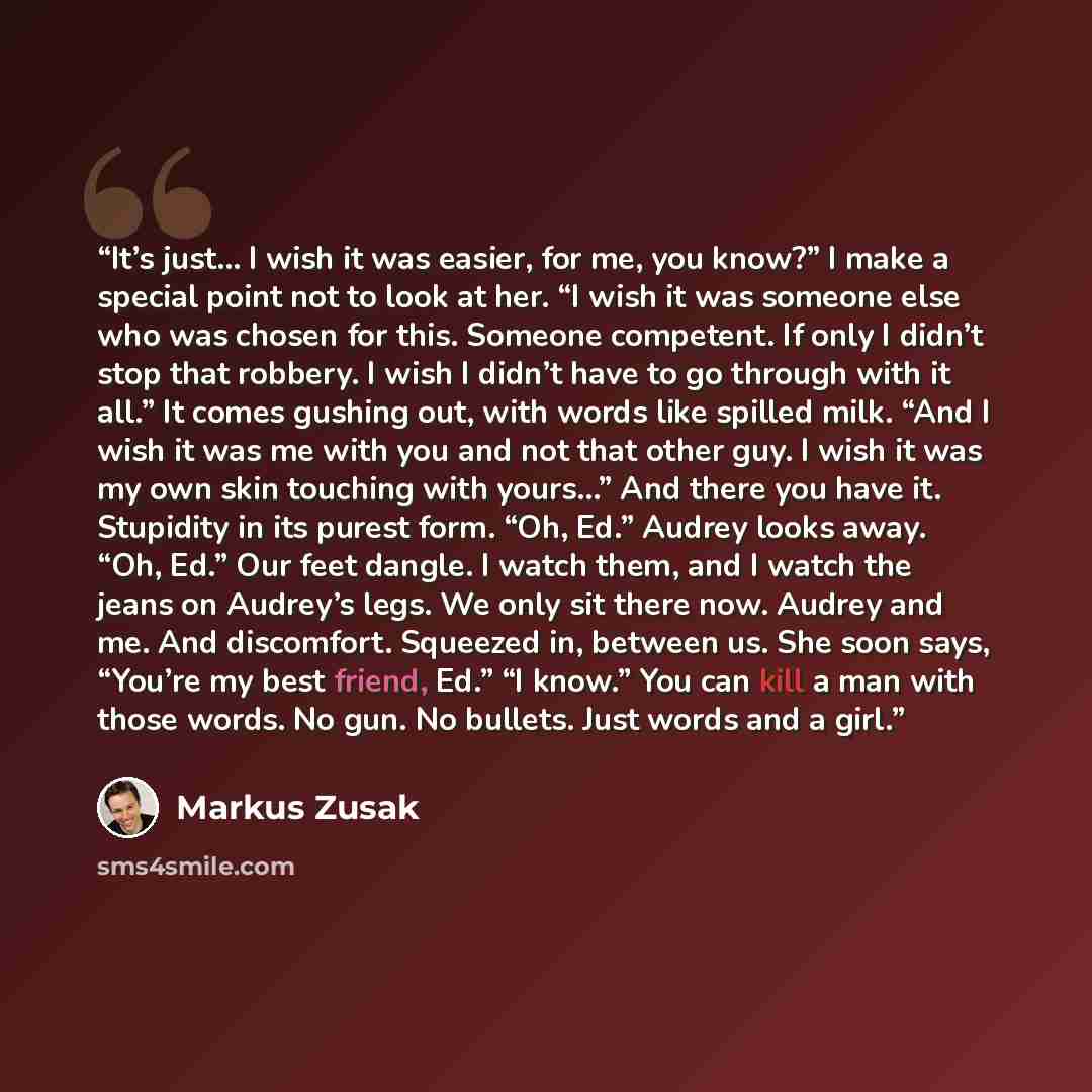“It’s just… I wish it was easier, for me, you know?” I make a special point not to look at her. “I wish it was someone else who was chosen for this. Someone competent. If only I didn’t stop that robbery. I wish I didn’t have to go through with it all.” It comes gushing out, with words like spilled…” quote by Markus Zusak