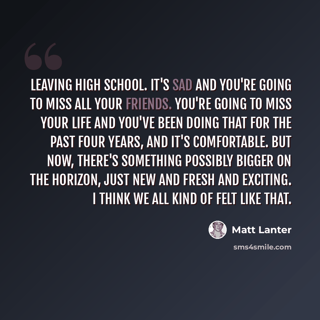 “Leaving high school. It's sad and you're going to miss all your friends. You're going to miss your life and you've been doing that for the past four years, and it's comfortable. But now, there's something possibly bigger on the horizon, just new and fresh and exciting. I think we all kind of felt…” quote by Matt Lanter
