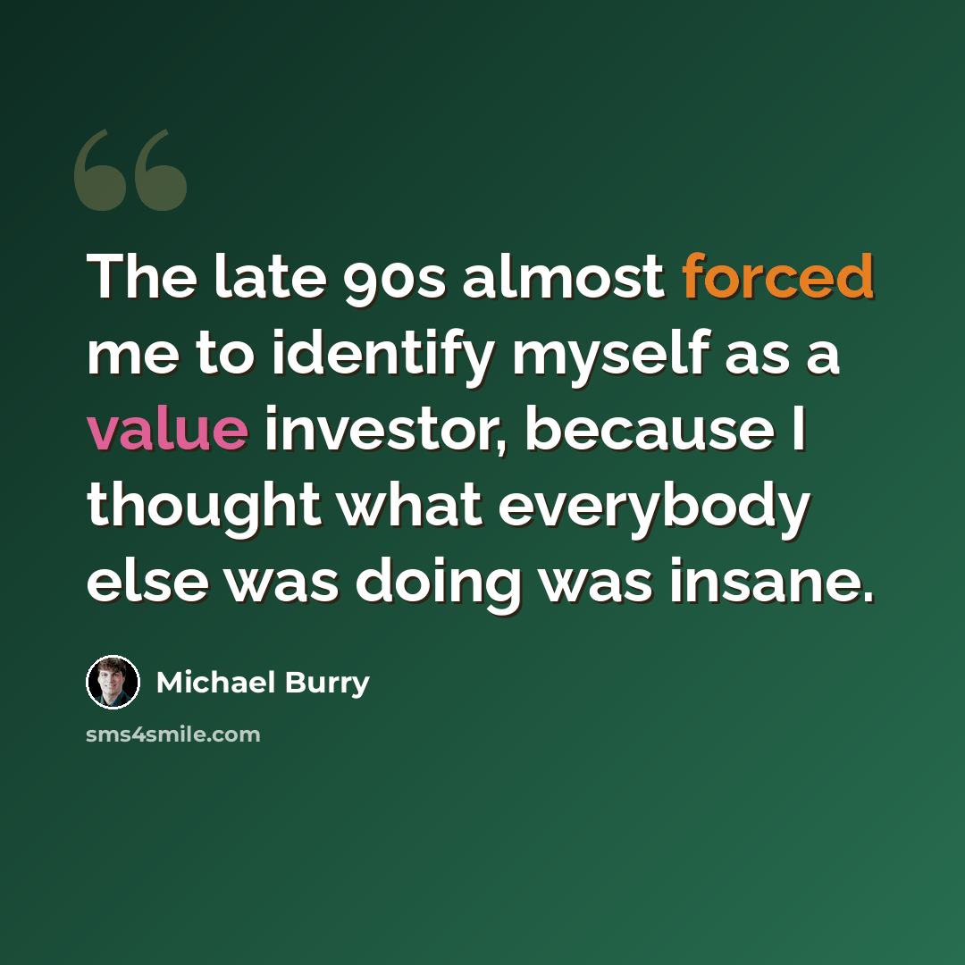 “The late 90s almost forced me to identify myself as a value investor, because I thought what everybody else was doing was insane.” quote by Michael Burry