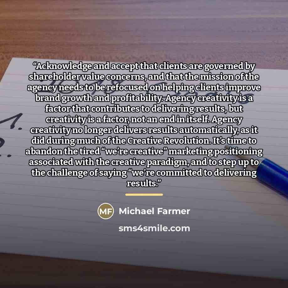 “Acknowledge and accept that clients are governed by shareholder value concerns, and that the mission of the agency needs to be refocused on helping clients improve brand growth and profitability. Agency creativity is a factor that contributes to delivering results, but creativity is a factor, not…” quote by Michael Farmer