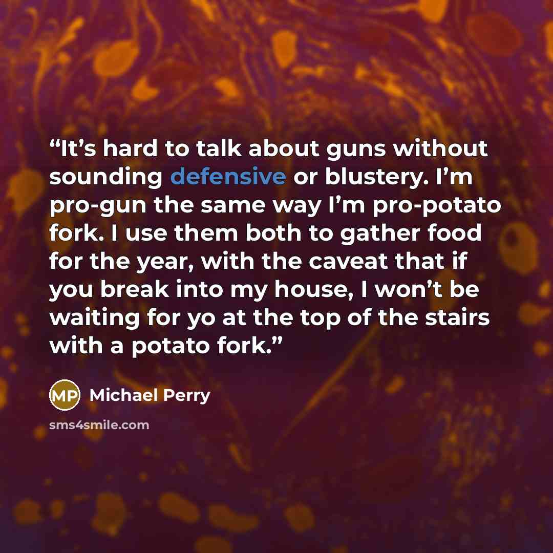 “It’s hard to talk about guns without sounding defensive or blustery. I’m pro-gun the same way I’m pro-potato fork. I use them both to gather food for the year, with the caveat that if you break into my house, I won’t be waiting for yo at the top of the stairs with a potato fork.” quote by Michael Perry