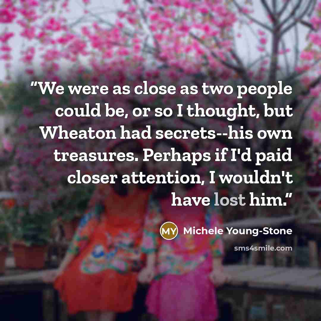 “We were as close as two people could be, or so I thought, but Wheaton had secrets--his own treasures. Perhaps if I'd paid closer attention, I wouldn't have lost him.” quote by Michele Young-Stone