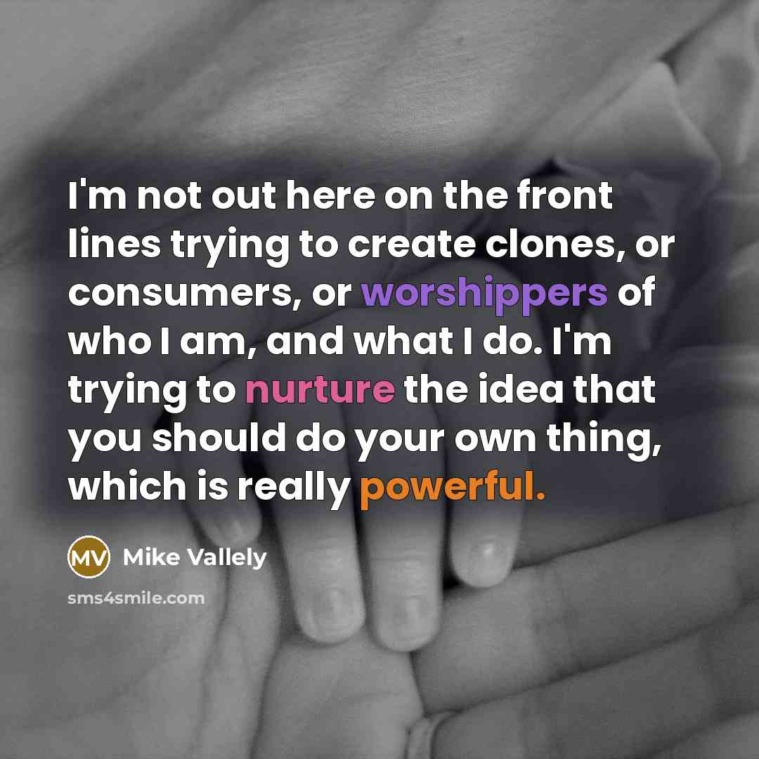 “I'm not out here on the front lines trying to create clones, or consumers, or worshippers of who I am, and what I do. I'm trying to nurture the idea that you should do your own thing, which is really powerful.” quote by Mike Vallely