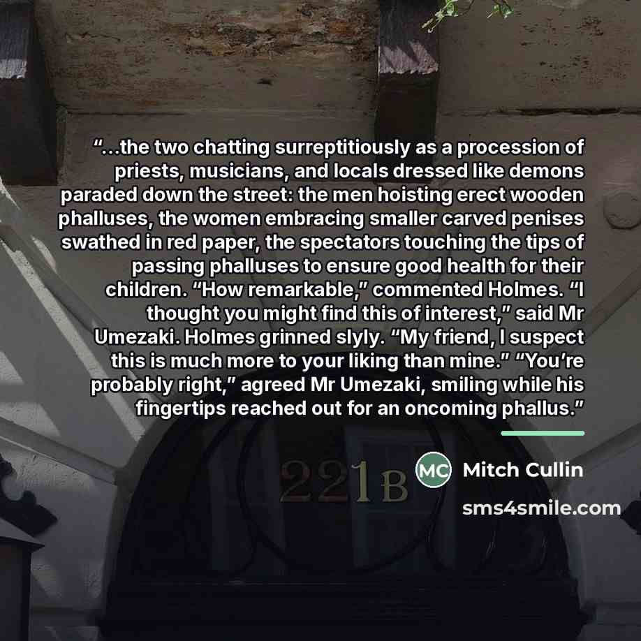 “…the two chatting surreptitiously as a procession of priests, musicians, and locals dressed like demons paraded down the street: the men hoisting erect wooden phalluses, the women embracing smaller carved penises swathed in red paper, the spectators touching the tips of passing phalluses to ensure…” quote by Mitch Cullin