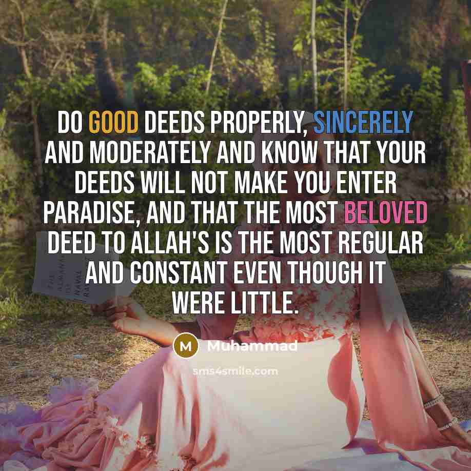 “Do good deeds properly, sincerely and moderately and know that your deeds will not make you enter Paradise, and that the most beloved deed to Allah's is the most regular and constant even though it were little.” quote by Muhammad