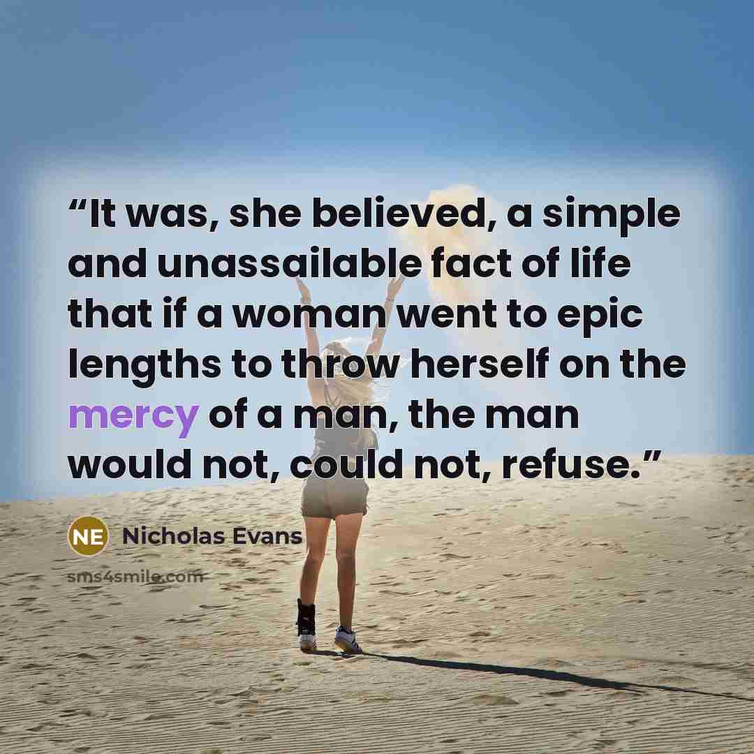 “It was, she believed, a simple and unassailable fact of life that if a woman went to epic lengths to throw herself on the mercy of a man, the man would not, could not, refuse.” quote by Nicholas Evans