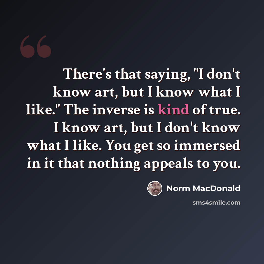 “There's that saying, "I don't know art, but I know what I like." The inverse is kind of true. I know art, but I don't know what I like. You get so immersed in it that nothing appeals to you.” quote by Norm MacDonald