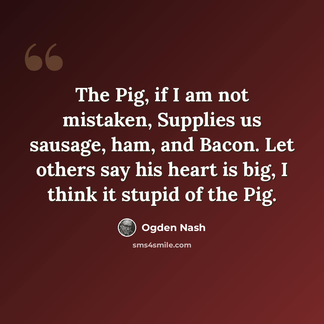 “The Pig, if I am not mistaken, Supplies us sausage, ham, and Bacon. Let others say his heart is big, I think it stupid of the Pig.” quote by Ogden Nash