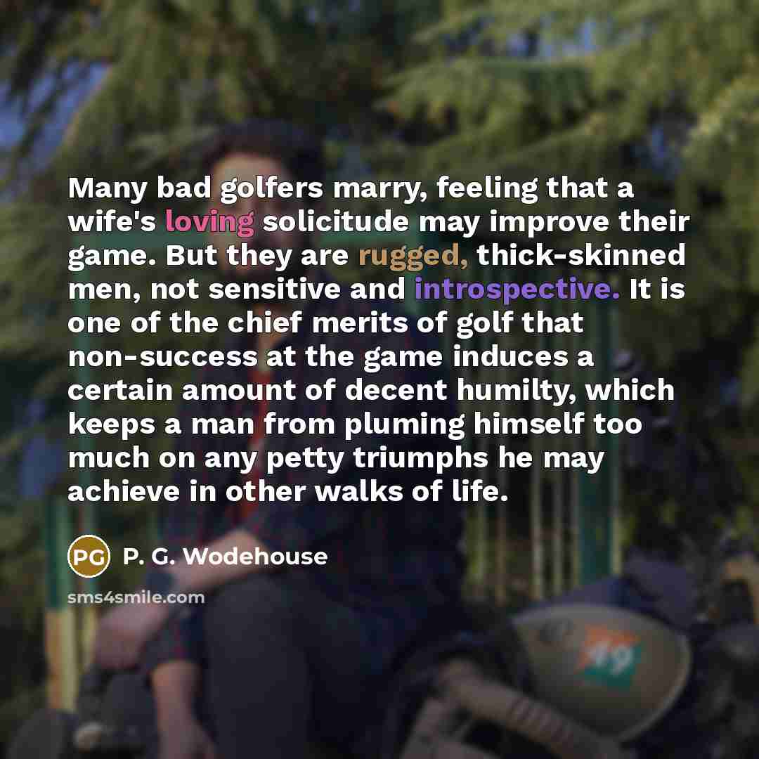 “Many bad golfers marry, feeling that a wife's loving solicitude may improve their game. But they are rugged, thick-skinned men, not sensitive and introspective. It is one of the chief merits of golf that non-success at the game induces a certain amount of decent humilty, which keeps a man from…” quote by P. G. Wodehouse