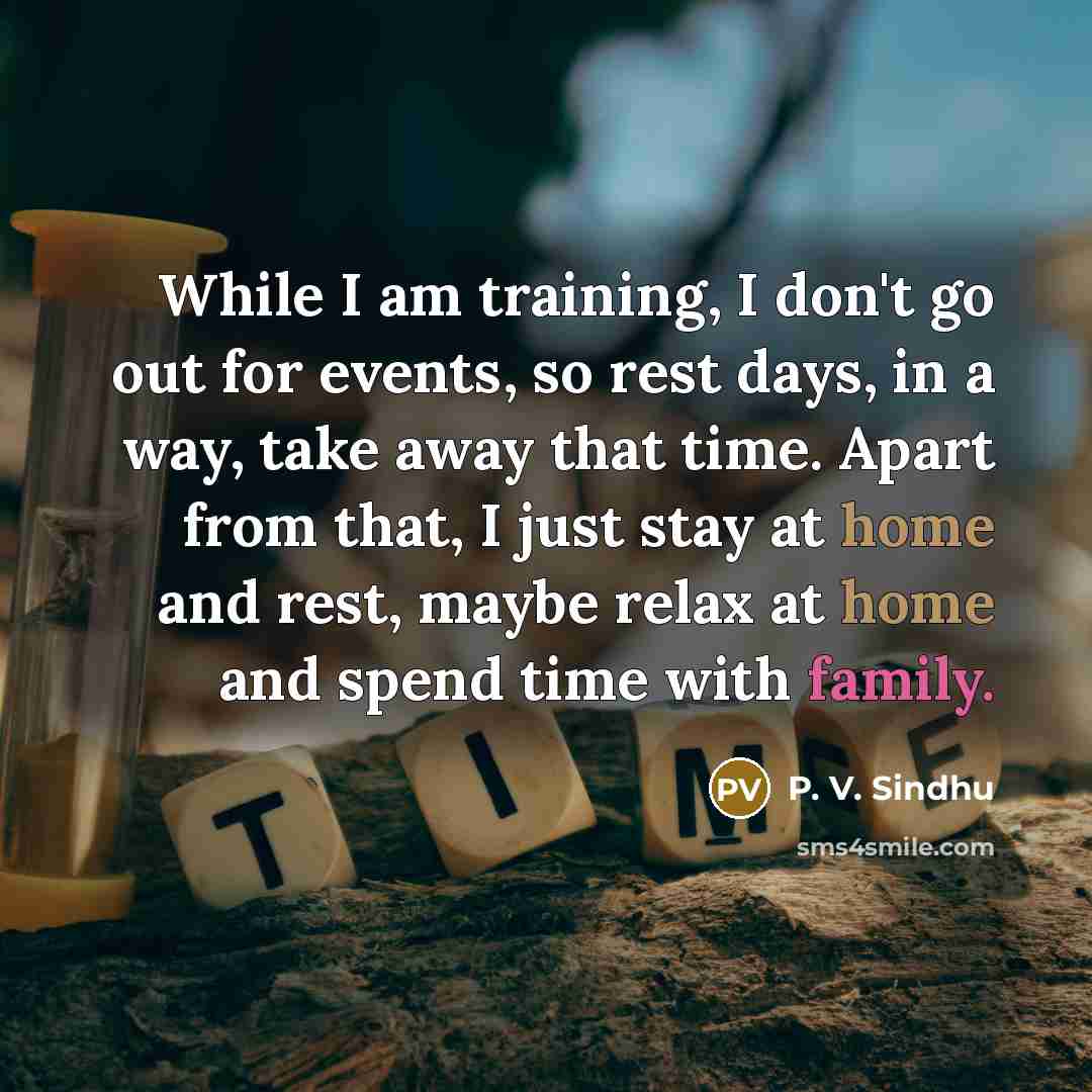 “While I am training, I don't go out for events, so rest days, in a way, take away that time. Apart from that, I just stay at home and rest, maybe relax at home and spend time with family.” quote by P. V. Sindhu