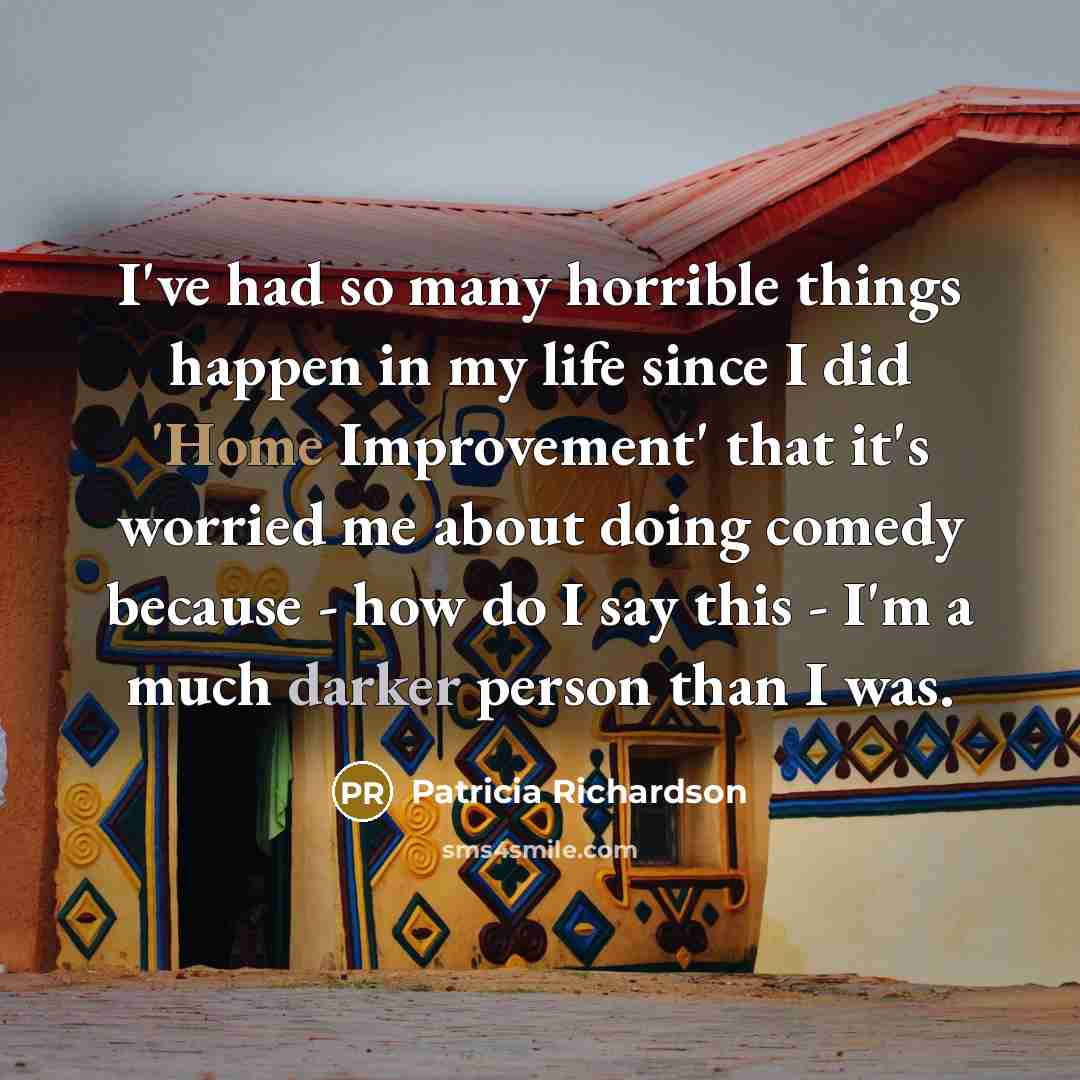 “I've had so many horrible things happen in my life since I did 'Home Improvement' that it's worried me about doing comedy because - how do I say this - I'm a much darker person than I was.” quote by Patricia Richardson