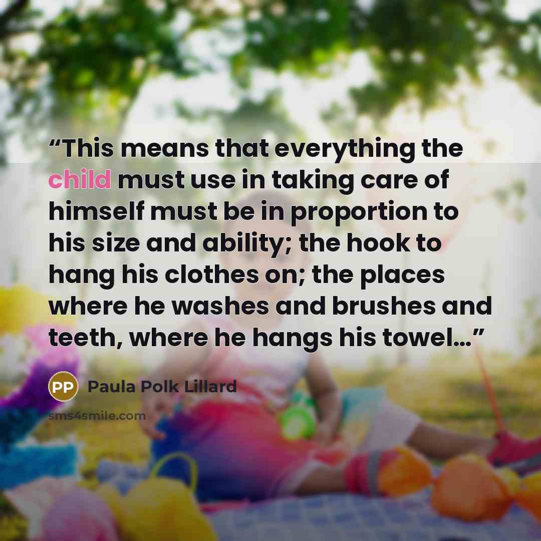 “This means that everything the child must use in taking care of himself must be in proportion to his size and ability; the hook to hang his clothes on; the places where he washes and brushes and teeth, where he hangs his towel…” quote by Paula Polk Lillard