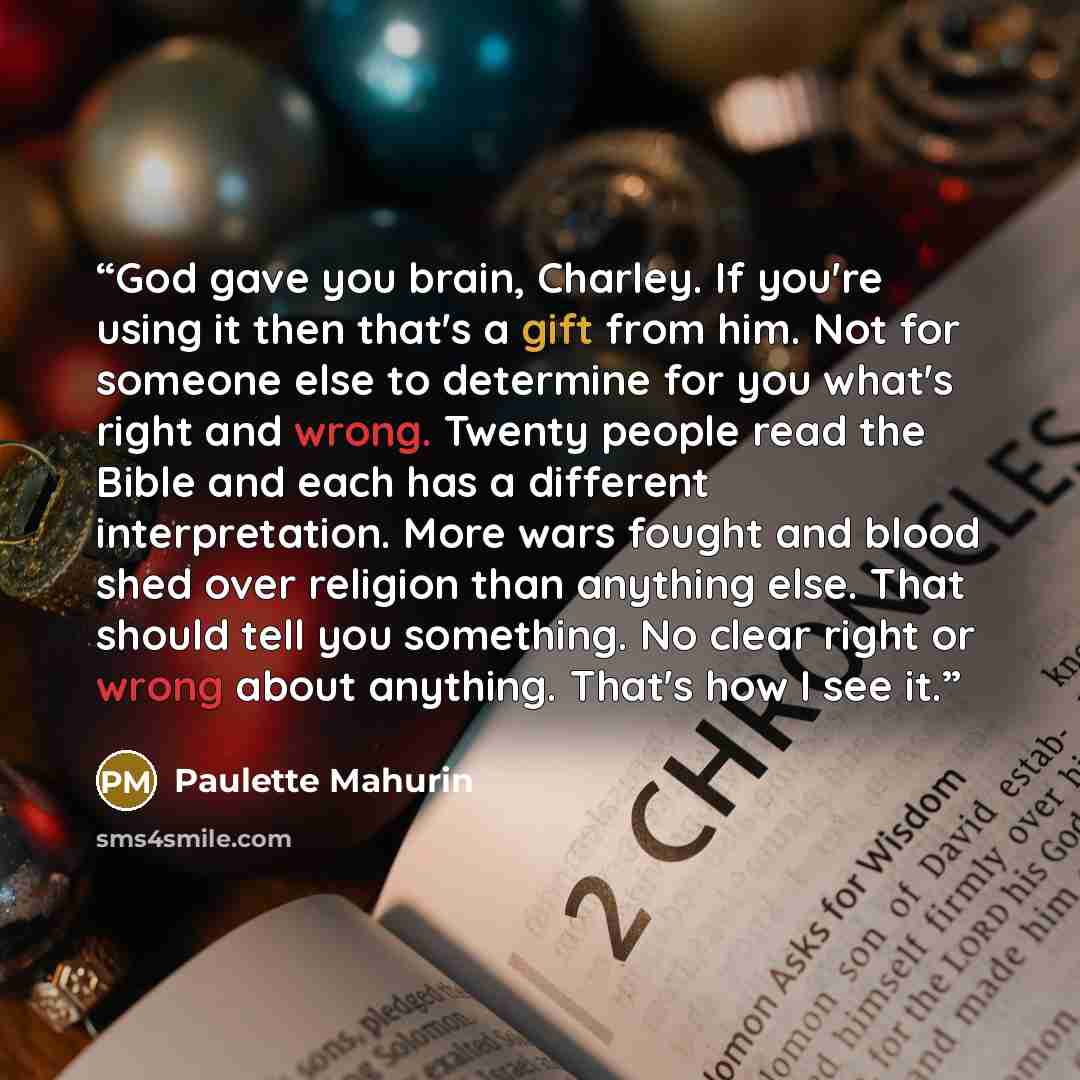 “God gave you brain, Charley. If you're using it then that's a gift from him. Not for someone else to determine for you what's right and wrong. Twenty people read the Bible and each has a different interpretation. More wars fought and blood shed over religion than anything else. That should tell…” quote by Paulette Mahurin