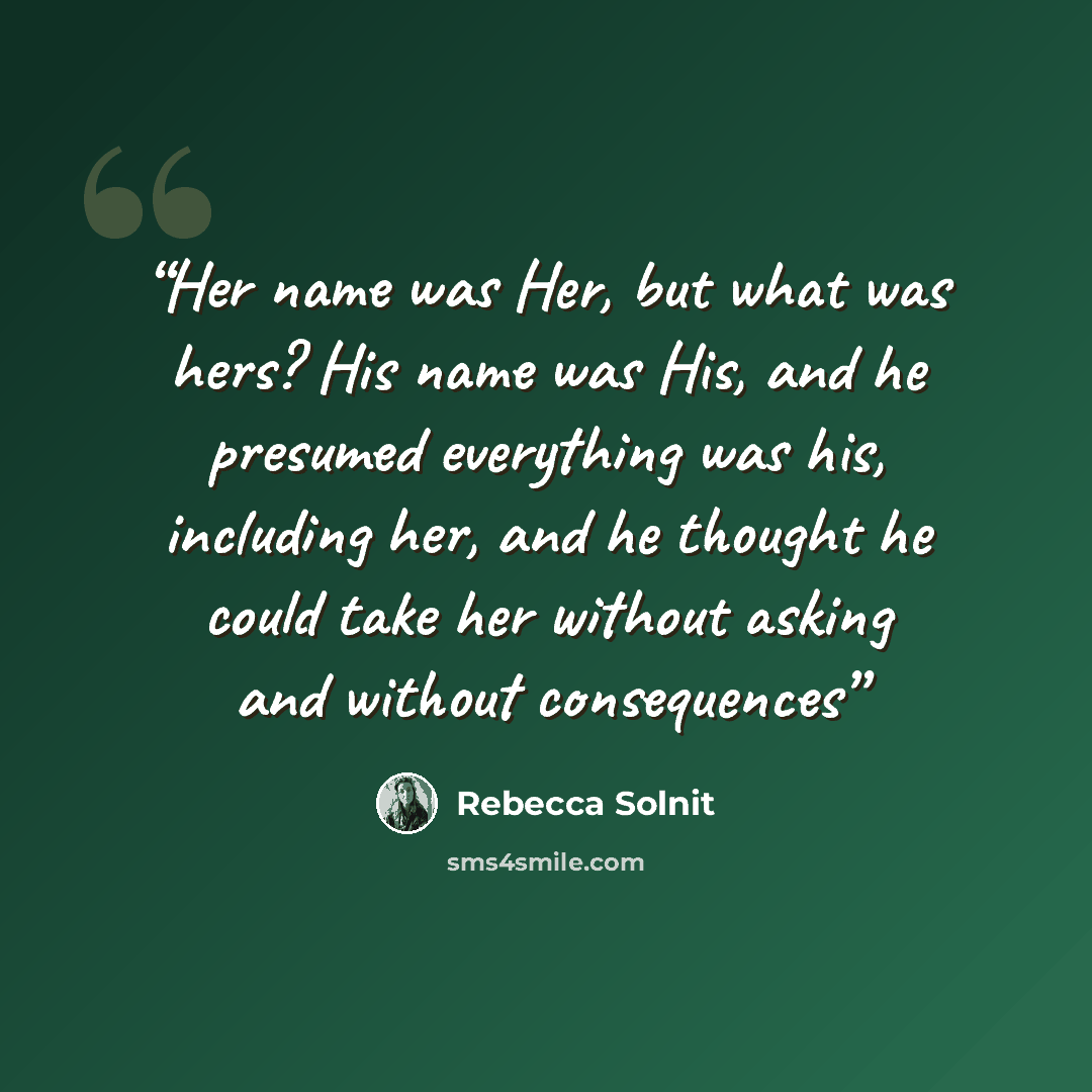 “Her name was Her, but what was hers? His name was His, and he presumed everything was his, including her, and he thought he could take her without asking and without consequences” quote by Rebecca Solnit