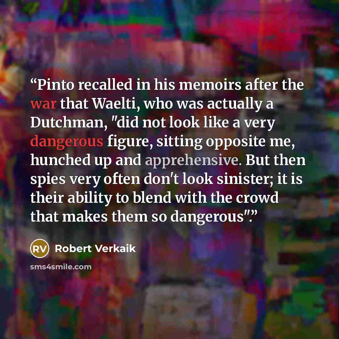 “Pinto recalled in his memoirs after the war that Waelti, who was actually a Dutchman, "did not look like a very dangerous figure, sitting opposite me, hunched up and apprehensive. But then spies very often don't look sinister; it is their ability to blend with the crowd that makes them so…” quote by Robert Verkaik