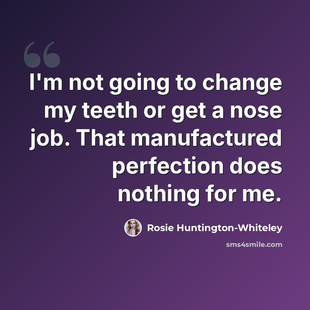 “I'm not going to change my teeth or get a nose job. That manufactured perfection does nothing for me.” quote by Rosie Huntington-Whiteley