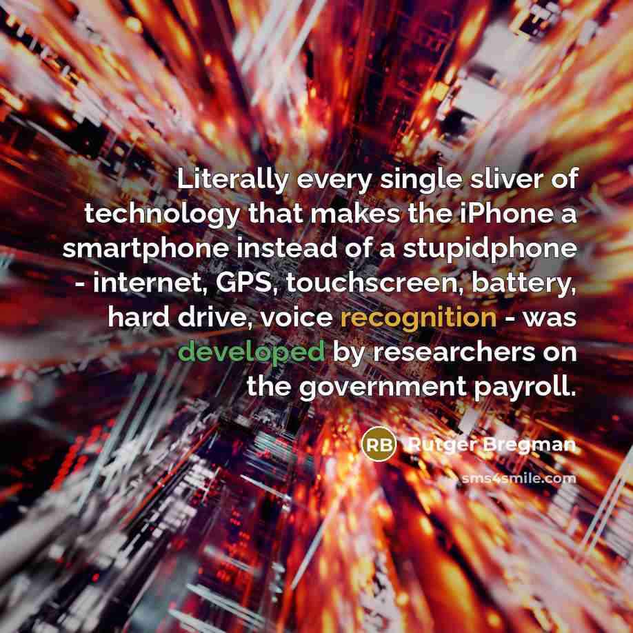 “Literally every single sliver of technology that makes the iPhone a smartphone instead of a stupidphone - internet, GPS, touchscreen, battery, hard drive, voice recognition - was developed by researchers on the government payroll.” quote by Rutger Bregman